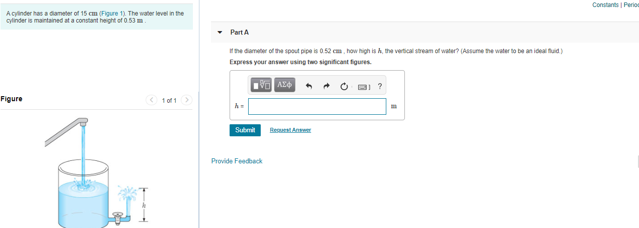 Constants | Period
A cylinder has a diameter of 15 cm (Figure 1). The water level in the
cylinder is maintained at a constant height of 0.53 m
Part A
If the diameter of the spout pipe is 0.52 cm , how high is h, the vertical stream of water? (Assume the water to be an ideal fluid.)
Express your answer using two significant figures.
ΠνΠ ΑΣφ
Figure
< 1 of 1 >
Request Answer
Submit
Provide Feedback
