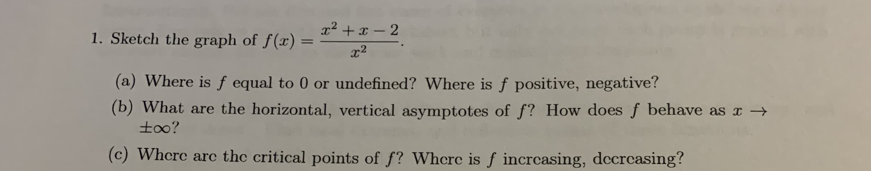 x2 + x - 2
1. Sketch the graph of f(x)
x2
(a) Where is f equal to 0 or undefined? Where is f positive, negative?
(b) What are the horizontal, vertical asymptotes of f? How does f behave as x →
to0?
(c) Whcre arc the critical points of f? Whcrc is f incrcasing, dccrcasing?
