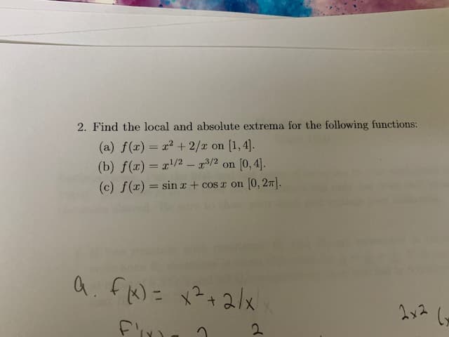 2. Find the local and absolute extrema for the following functions:
(a) f(x) = x? + 2/x on [1, 4].
(b) f(x) = r/2 - x3/2 on [0, 4).
(c) f(x) = sin x + cos z on [0, 27).
%3D
a. fN= x?+2/x
2x2
2.
