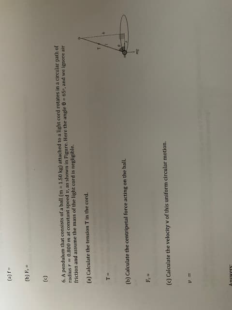 =J (e)
(b) Fe=
()
6. A pendulum that consists of a ball (m = 1.50 kg) attached to a light cord rotates in a circular path of
radius r = 0.800 m at constant speed v, as shown in Figure. Here the angle 0 = 65°, and we ignore air
friction and assume the mass of the light cord is negligible.
(a) Calculate the tension T in the cord.
= L.
(b) Calculate the centripetal force acting on the ball.
= 'd
(c) Calculate the velocity v of this uniform circular motion.
Answers:
