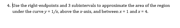 4. Use the right-endpoints and 3 subintervals to approximate the area of the region
under the curvey = 1/x, above the x-axis, and between x = 1 andx = 4.
