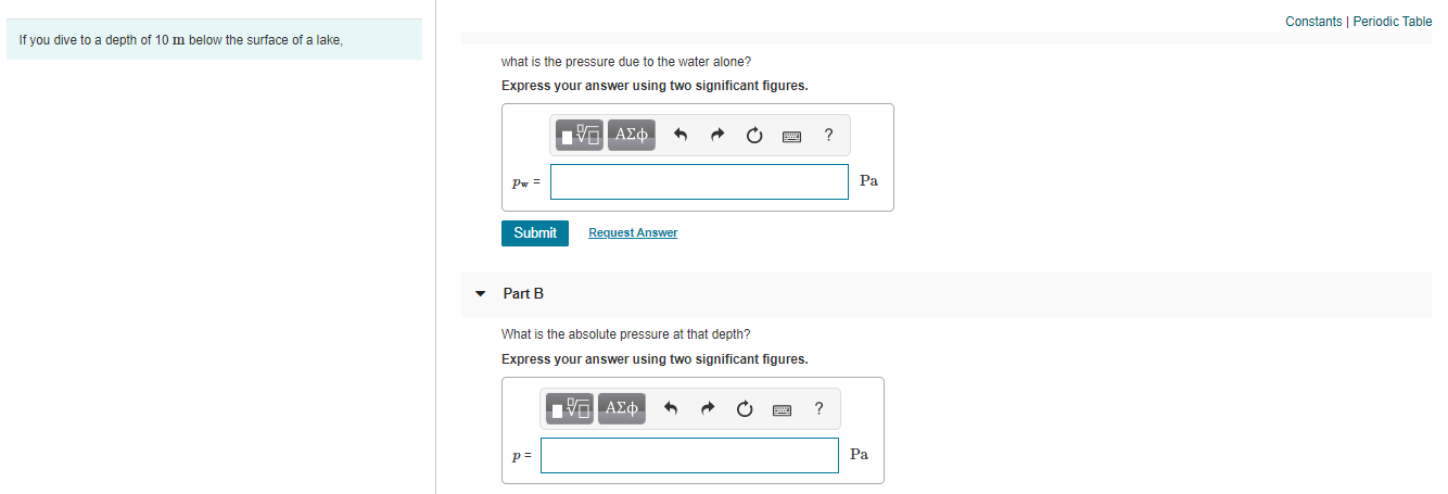 Constants | Periodic Table
If you dive to a depth of 10 m below the surface of a lake,
what is the pressure due to the water alone?
Express your answer using two significant figures.
ΑΣφ.
Pw =
Pa
Submit
Request Answer
Part B
What is the absolute pressure at that depth?
Express your answer using two significant figures.
ΑΣ φ.
p=
Pa
