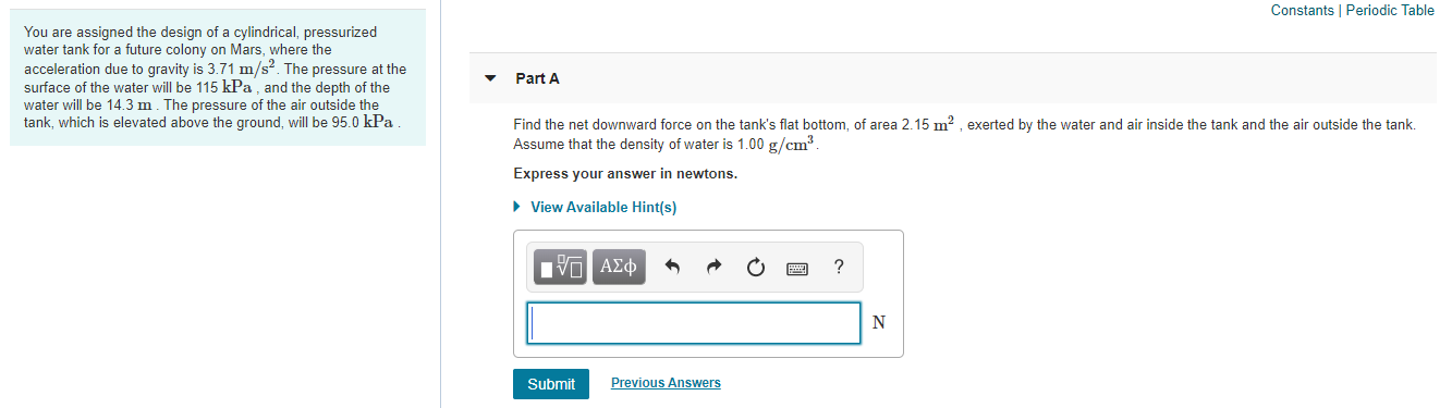 Constants I Periodic Table
You are assigned the design of a cylindrical, pressurized
water tank for a future colony on Mars, where the
acceleration due to gravity is 3.71 m/s². The pressure at the
surface of the water will be 115 kPa, and the depth of the
water will be 14.3 m. The pressure of the air outside the
tank, which is elevated above the ground, will be 95.0 kPa
Part A
Find the net downward force on the tank's flat bottom, of area 2.15 m? , exerted by the water and air inside the tank and the air outside the tank.
Assume that the density of water is 1.00 g/cm³.
Express your answer in newtons.
• View Available Hint(s)
Hν ΑΣφ
Submit
Previous Answers
