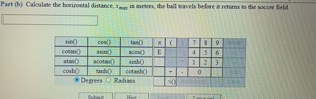 Part (b) Calculate the horizontal distance, xmy in meters, the ball travels before it returns to the soccer field.
sin()
cos()
tan()
7
9.
HOME
cotan()
asin()
acos()
ET 4
atan()
acotan()
sinh()
1
cosh()
tanh()
cotanh()
O Degrees
Radians
VO BACKSTA
ECLEAR
Submit
Hint
L nive unl
