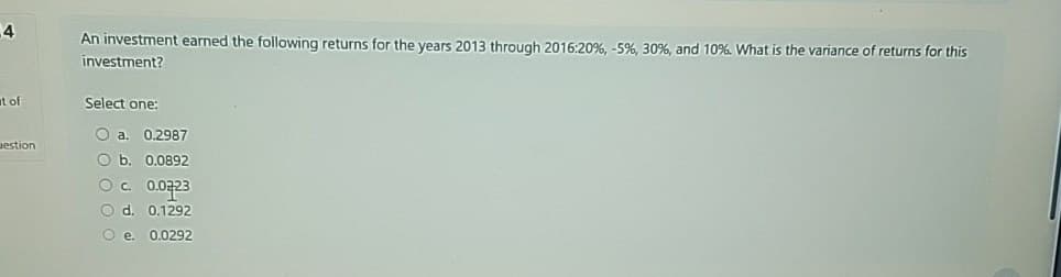 4
t of
An investment earned the following returns for the years 2013 through 2016:20 %, -5%, 30%, and 10%. What is the variance of returns for this
investment?
Select one:
Oa. 0.2987
uestion
O b. 0.0892
c. 0.0723
d. 0.1292
e. 0.0292