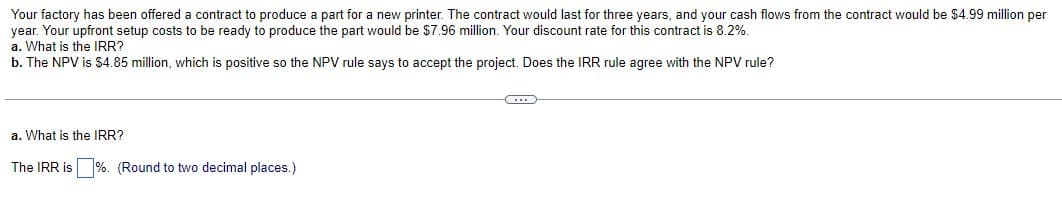 Your factory has been offered a contract to produce a part for a new printer. The contract would last for three years, and your cash flows from the contract would be $4.99 million per
year. Your upfront setup costs to be ready to produce the part would be $7.96 million. Your discount rate for this contract is 8.2%.
a. What is the IRR?
b. The NPV is $4.85 million, which is positive so the NPV rule says to accept the project. Does the IRR rule agree with the NPV rule?
a. What is the IRR?
The IRR is %. (Round to two decimal places.)