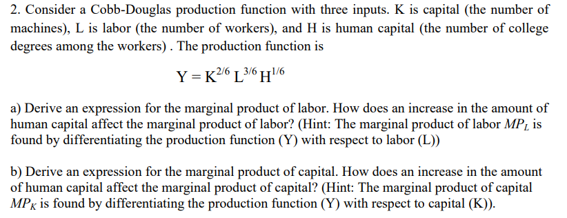 2. Consider a Cobb-Douglas production function with three inputs. K is capital (the number of
machines), L is labor (the number of workers), and H is human capital (the number of college
degrees among the workers). The production function
Y = K2/6 L3/6 H1/6
a) Derive an expression for the marginal product of labor. How does an increase in the amount of
human capital affect the marginal product of labor? (Hint: The marginal product of labor MPL is
found by differentiating the production function (Y) with respect to labor (L))
b) Derive an expression for the marginal product of capital. How does an increase in the amount
of human capital affect the marginal product of capital? (Hint: The marginal product of capital
MPK is found by differentiating the production function (Y) with respect to capital (K)).