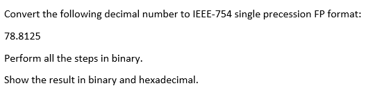 Convert the following decimal number to IEEE-754 single precession FP format:
78.8125
Perform all the steps in binary.
Show the result in binary and hexadecimal.
