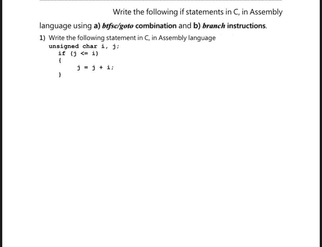 Write the following if statements in C, in Assembly
language using a) btfsc/goto combination and b) branch instructions.
1) Write the following statement in C, in Assembly language
unsigned char i, j;
if (j <= i)
{
j = j + i;
}
