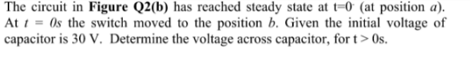 The circuit in Figure Q2(b) has reached steady state at t=0* (at position a).
At t = 0s the switch moved to the position b. Given the initial voltage of
capacitor is 30 V. Determine the voltage across capacitor, for t> Os.
