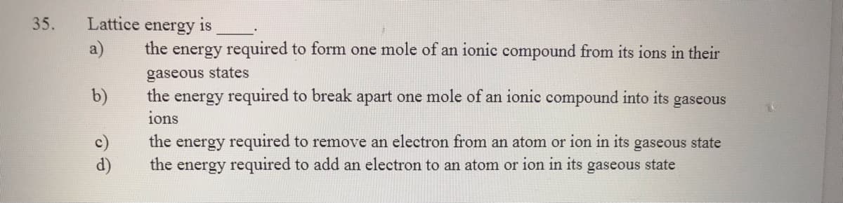 35.
Lattice energy is
a)
the energy required to form one mole of an ionic compound from its ions in their
gaseous states
the energy required to break apart one mole of an ionic compound into its
ions
b)
gaseous
the energy required to remove an electron from an atom or ion in its gaseous state
the energy required to add an electron to an atom or ion in its gaseous state
d)
