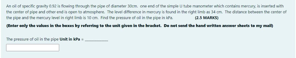 An oil of specific gravity 0.92 is flowing through the pipe of diameter 30cm. one end of the simple U tube manometer which contains mercury, is inserted with
the center of pipe and other end is open to atmosphere. The level difference in mercury is found in the right limb as 34 cm. The distance between the center of
the pipe and the mercury level in right limb is 10 cm. Find the pressure of oil in the pipe in kPa.
(2.5 MARKS)
(Enter only the values in the boxes by refering to the unit given in the bracket. Do not send the hand written answer sheets to my mail)
The pressure of oil in the pipe Unit in kPa =
