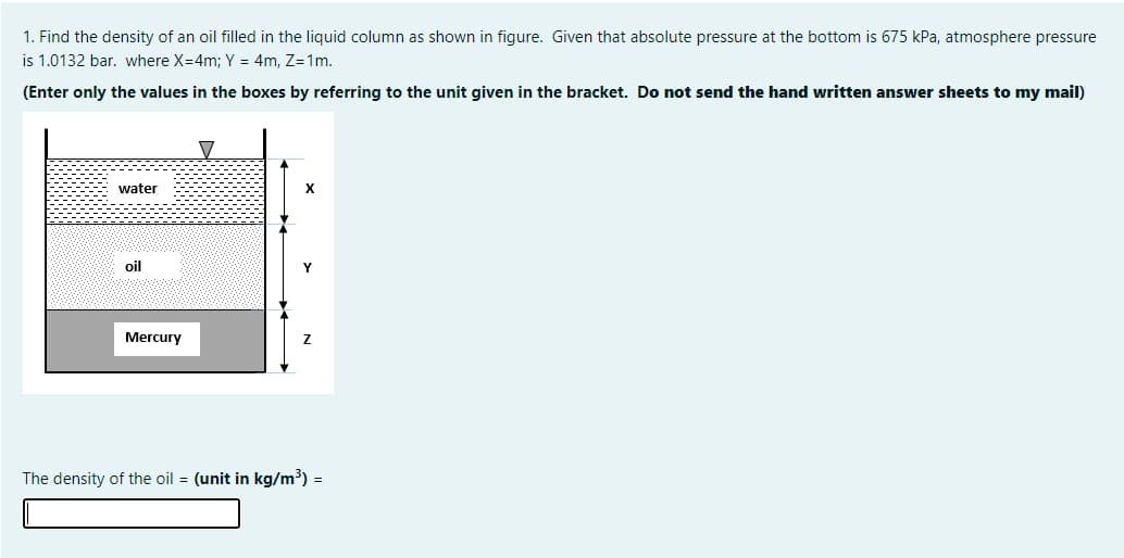 1. Find the density of an oil filled in the liquid column as shown in figure. Given that absolute pressure at the bottom is 675 kPa, atmosphere pressure
is 1.0132 bar. where X=4m; Y = 4m, Z=1m.
(Enter only the values in the boxes by referring to the unit given in the bracket. Do not send the hand written answer sheets to my mail)
water
oil
Mercury
The density of the oil = (unit in kg/m³) =
