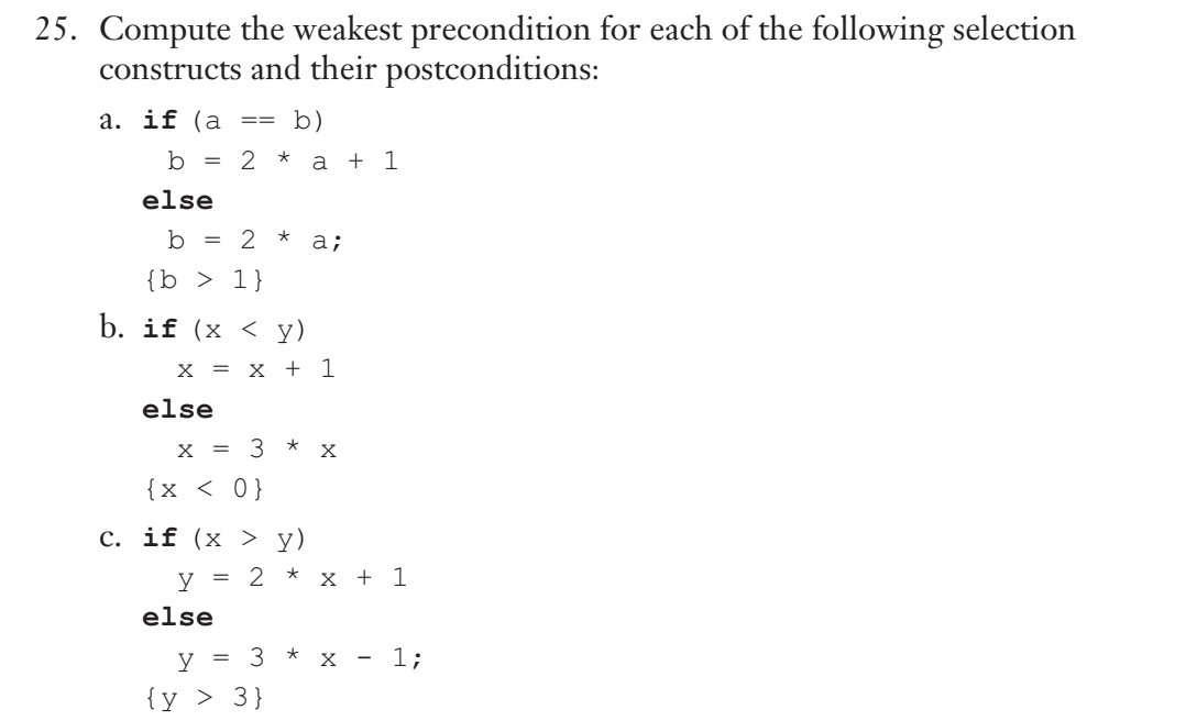 25. Compute the weakest precondition for each of the following selection
constructs and their postconditions:
a. if (a
b)
b = 2 * a + 1
else
b = 2 *
==
{b > 1}
b. if (x < y)
else
X = x + 1
X = 3 x
{ x < 0}
c. if (x > y)
a;
else
y = 2 * x + 1
y = 3
{y > 3}
X
- 1;