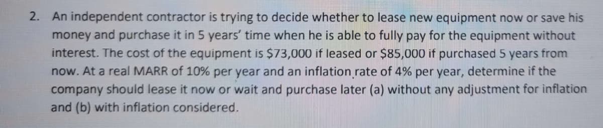 2. An independent contractor is trying to decide whether to lease new equipment now or save his
money and purchase it in 5 years' time when he is able to fully pay for the equipment without
interest. The cost of the equipment is $73,000 if leased or $85,000 if purchased 5 years from
now. At a real MARR of 10% per year and an inflation rate of 4% per year, determine if the
company should lease it now or wait and purchase later (a) without any adjustment for inflation
and (b) with inflation considered.