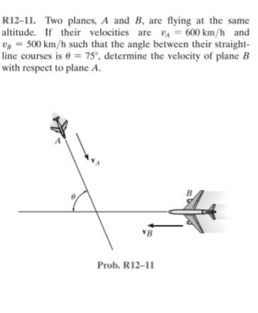 R12-11. Two planes, A and B, are flying at the same
altitude. If their velocities are vA = 600 km/h and
Vg = 500 km/h such that the angle between their straight-
line courses is = 75', determine the velocity of plane B
with respect to plane A.
B
VB
Prob. R12-11
