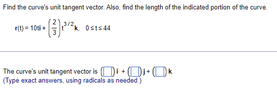 Find the curve's unit tangent vector. Also, find the length of the indicated portion of the curve.
3/2,
r(t) = 10ti +
k, Osts44
The curve's unit tangent vector is ( Di + ( Di+
(Type exact answers, using radicals as needed.)
k.
