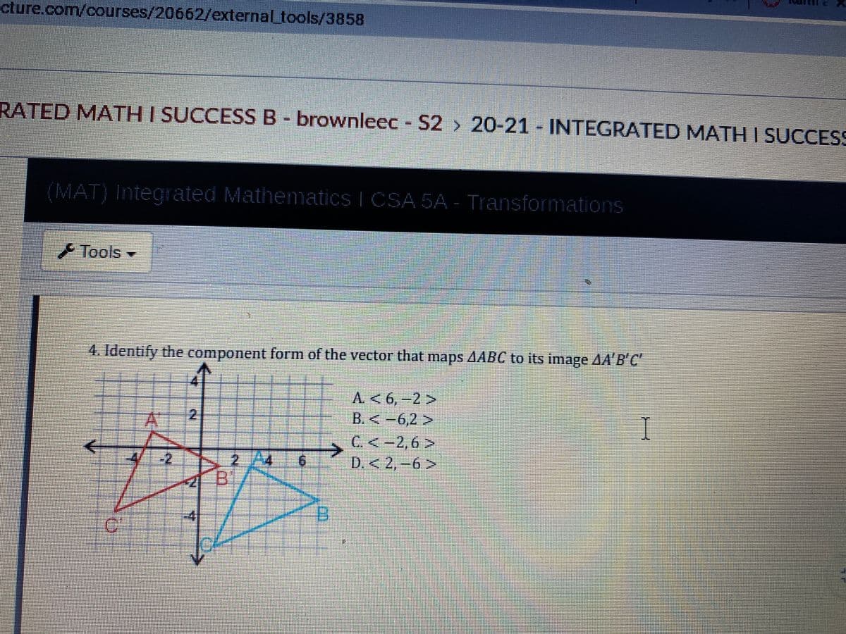 cture.com/courses/20662/external_tools/3858
RATED MATH I SUCCESS B- brownleec - S2 > 20-21 - INTEGRATED MATH I SUCCESS
(MAT) Integrated Mathenmatics I CSA 5A - Transformations
Tools
4. Identify the component form of the vector that maps AABC to its image AA'B'C
A.< 6,-2>
B.<-6,2>
C. <-2,6 >
D.<2,-6>
12
-2
2A4
