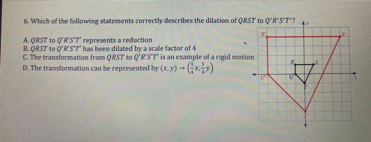 6. Which of the following statements correctly describes the dilation of QRST to Q'R'S'T'?
A. QRST to Q'R'S'T' represents a reduction
B. QRST to Q'R'S'T' has been dilated by a scale factor of 4
C. The transformation from QRST to Q'R'S'T is an example of a rigid motion
D. The transformation can be represented by (x,y)
