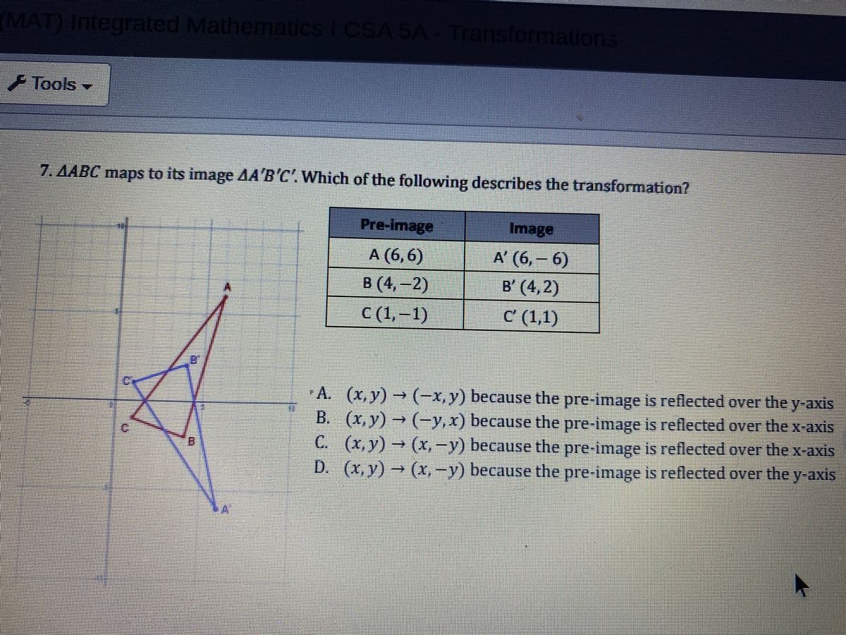 (MAT) Integrated Mathematics I CSA 5A Transformations
Tools
7. AABC maps to its image AA'B'C' Which of the following describes the transformation?
Pre-image
Image
A (6,6)
A' (6,-6)
B (4,-2)
B' (4,2)
C (1,–1)
C (1,1)
A. (x,y) (-x, y) because the pre-image is reflected over the y-axis
B. (x,y) → (-y,x) because the pre-image is reflected over the x-axis
C. (x,y) → (x, -y) because the pre-image is reflected over the x-axis
-D. (x,y)- (X,-y) because the pre-image is reflected over they-axis
