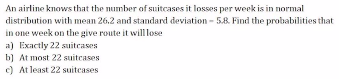 An airline knows that the number of suitcases it losses per week is in normal
distribution with mean 26.2 and standard deviation = 5.8. Find the probabilities that
in one week on the give route it willlose
a) Exactly 22 suitcases
b) At most 22 suitcases
c) At least 22 suitcases
