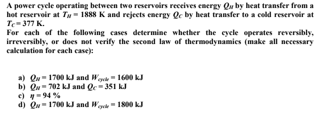 A power cycle operating between two reservoirs receives energy QH by heat transfer from a
hot reservoir at TH = 1888 K and rejects energy Qc by heat transfer to a cold reservoir at
Tc=377 K.
For each of the following cases determine whether the cycle operates reversibly,
irreversibly, or does not verify the second law of thermodynamics (make all necessary
calculation for each case):
a) QH = 1700 kJ and Weyele = 1600 kJ
b) QH = 702 kJ and Qc=351 kJ
c) 1= 94 %
d) QH = 1700 kJ and Weycle = 1800 kJ
