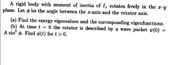 A rigid body with moment of inertia of I; rotates freely in the r-y
plane. Let ø be the angle between the r-axis and the rotator axis.
(a) Find the energy eigenvalues and the corresponding eigenfunctions.
(b) At timet =
A sin? d. Find ý(t) for t > 0.
0 the rotator is described by a wave packet v(0) =
%3D
