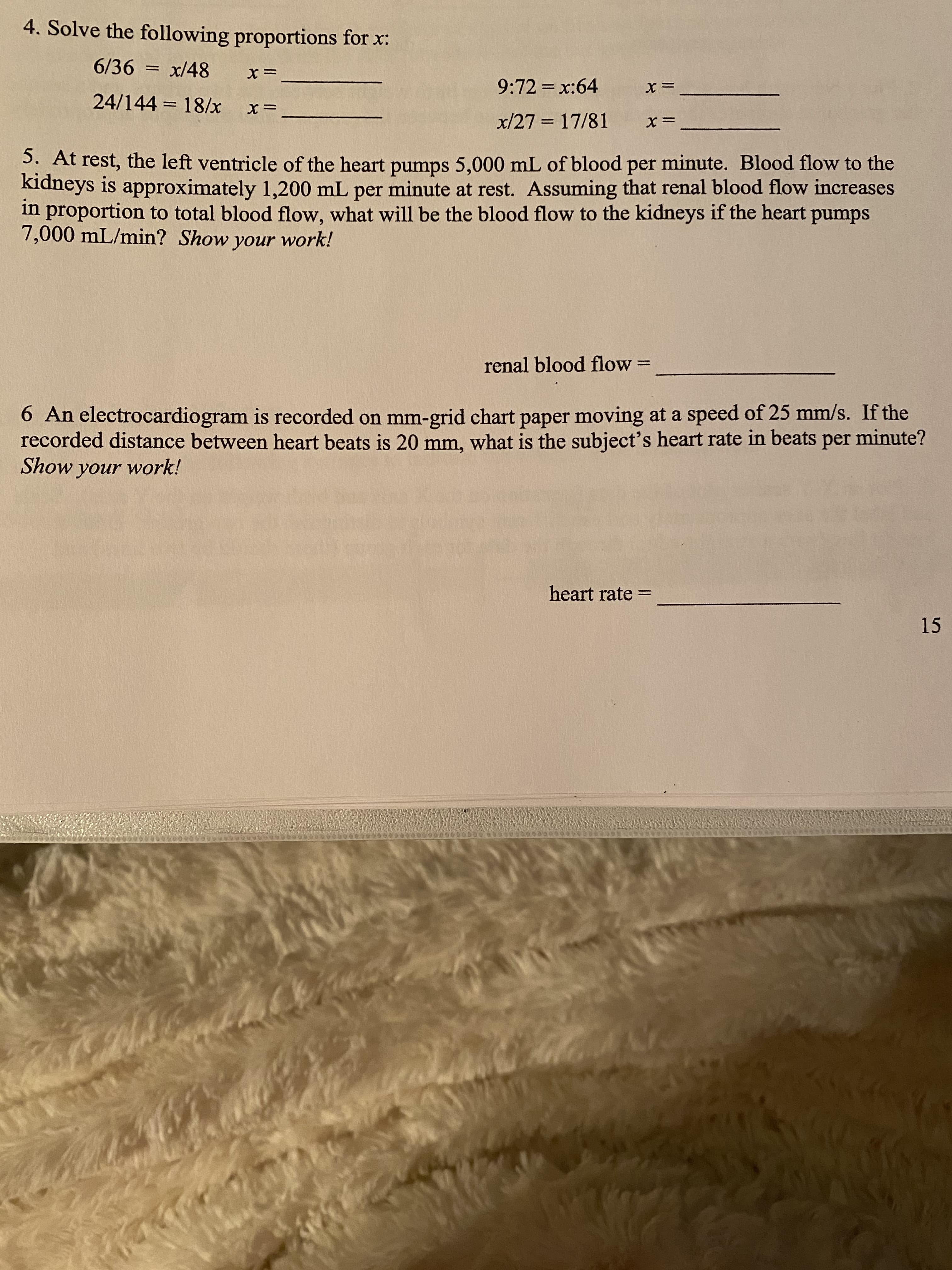 4. Solve the following proportions for x:
6/36 = x/48
9:72 = x:64
%3D
24/144 = 18/x
x/27 = 17/81
%3D
5. At rest, the left ventricle of the heart pumps 5,000 mL of blood per minute. Blood flow to the
kidneys is approximately 1,200 mL per minute at rest. Assuming that renal blood flow increases
in proportion to total blood flow, what will be the blood flow to the kidneys if the heart pumps
7,000 mL/min? Show your work!
renal blood flow =
6 An electrocardiogram is recorded on mm-grid chart paper moving at a speed of 25 mm/s. If the
recorded distance between heart beats is 20 mm, what is the subject's heart rate in beats per minute?
Show your work!
heart rate
%3D
15
