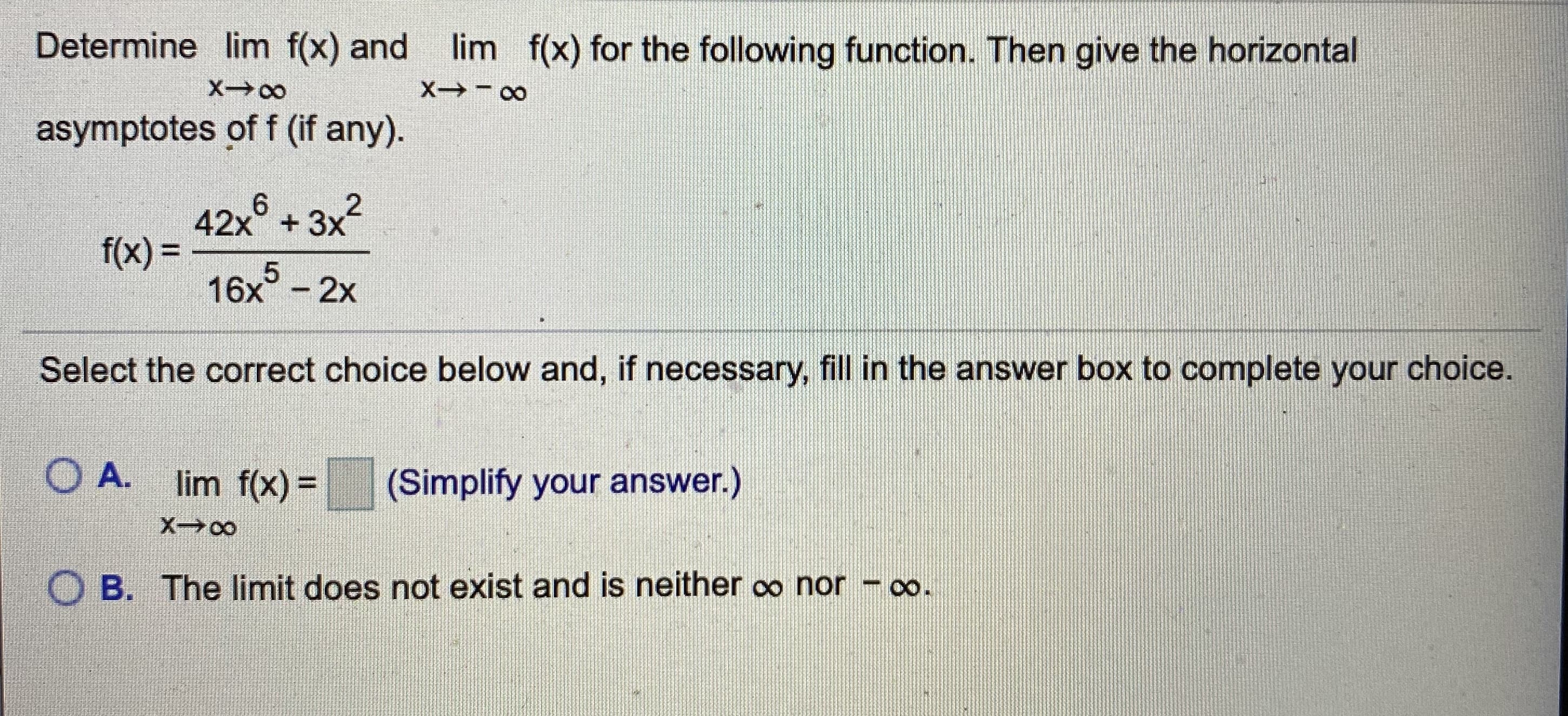 Determine lim f(x) and
lim f(x) for the following function. Then give the horizontal
X 00
asymptotes of f (if any).
643x2
42x° + 3x
f(x)%3D
16x° - 2x
