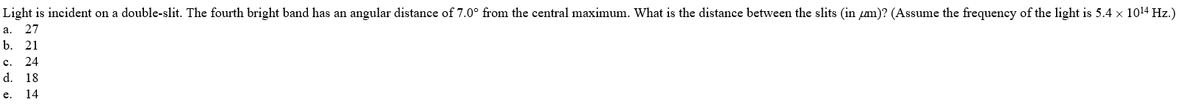 Light is incident on a double-slit. The fourth bright band has an angular distance of 7.0° from the central maximum. What is the distance between the slits (in m)? (Assume the frequency of the light is 5.4 x 1014 Hz.)
a.
27
b.
21
c. 24
d. 18
e.
14
