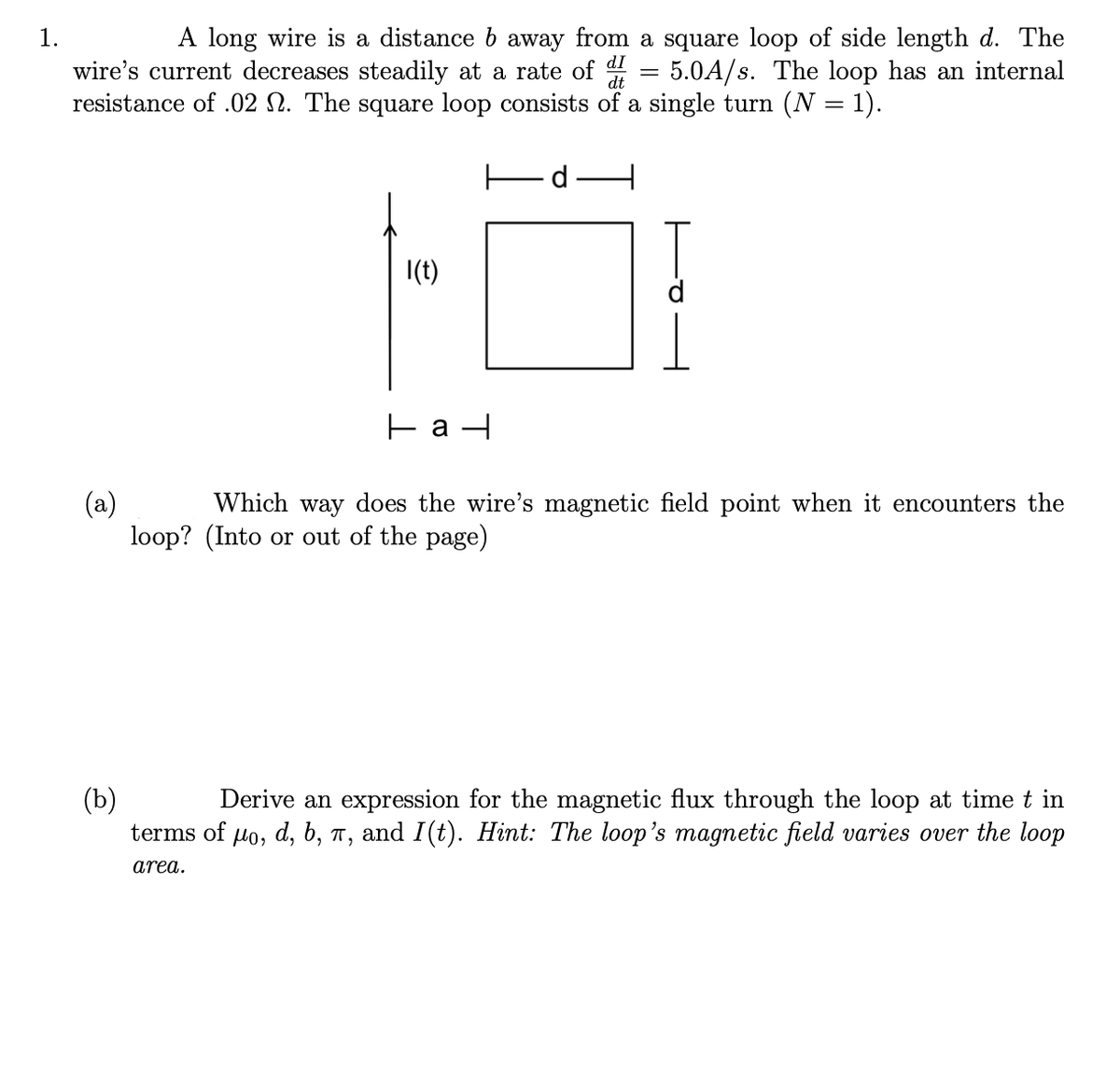 1.
A long wire is a distance b away from a square loop of side length d. The
dI
wire's current decreases steadily at a rate of 4 = 5.0A/s. The loop has an internal
resistance of .02 N. The square loop consists of a single turn (N = 1).
dt
|(t)
Which way does the wire's magnetic field point when it encounters the
(a)
loop? (Into or out of the page)
(b)
Derive an expression for the magnetic flux through the loop at time t in
d, b, п,
terms of
lo,
and I(t). Hint: The loop's magnetic field varies over the loop
area.
