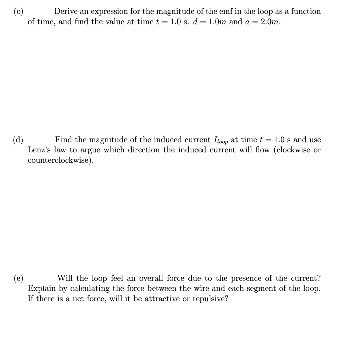 (c)
of time, and find the value at time t = 1.0 s. d = 1.0m and a = 2.0m.
Derive an expression for the magnitude of the emf in the loop as a function
1.0 s and use
(d)
Lenz's law to argue which direction the induced current will flow (clockwise or
counterclockwise).
Find the magnitude of the induced current Itoop at time t
(e)
Explain by calculating the force between the wire and each segment of the loop.
If there is a net force, will it be attractive or repulsive?
Will the loop feel an overall force due to the presence of the current?
