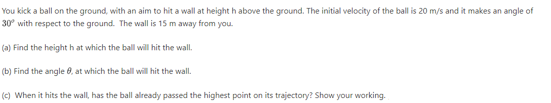 You kick a ball on the ground, with an aim to hit a wall at height h above the ground. The initial velocity of the ball is 20 m/s and it makes an angle of
30° with respect to the ground. The wall is 15 m away from you.
(a) Find the height h at which the ball will hit the wall.
(b) Find the angle 0, at which the ball will hit the wall.
(c) When it hits the wall, has the ball already passed the highest point on its trajectory? Show your working.
