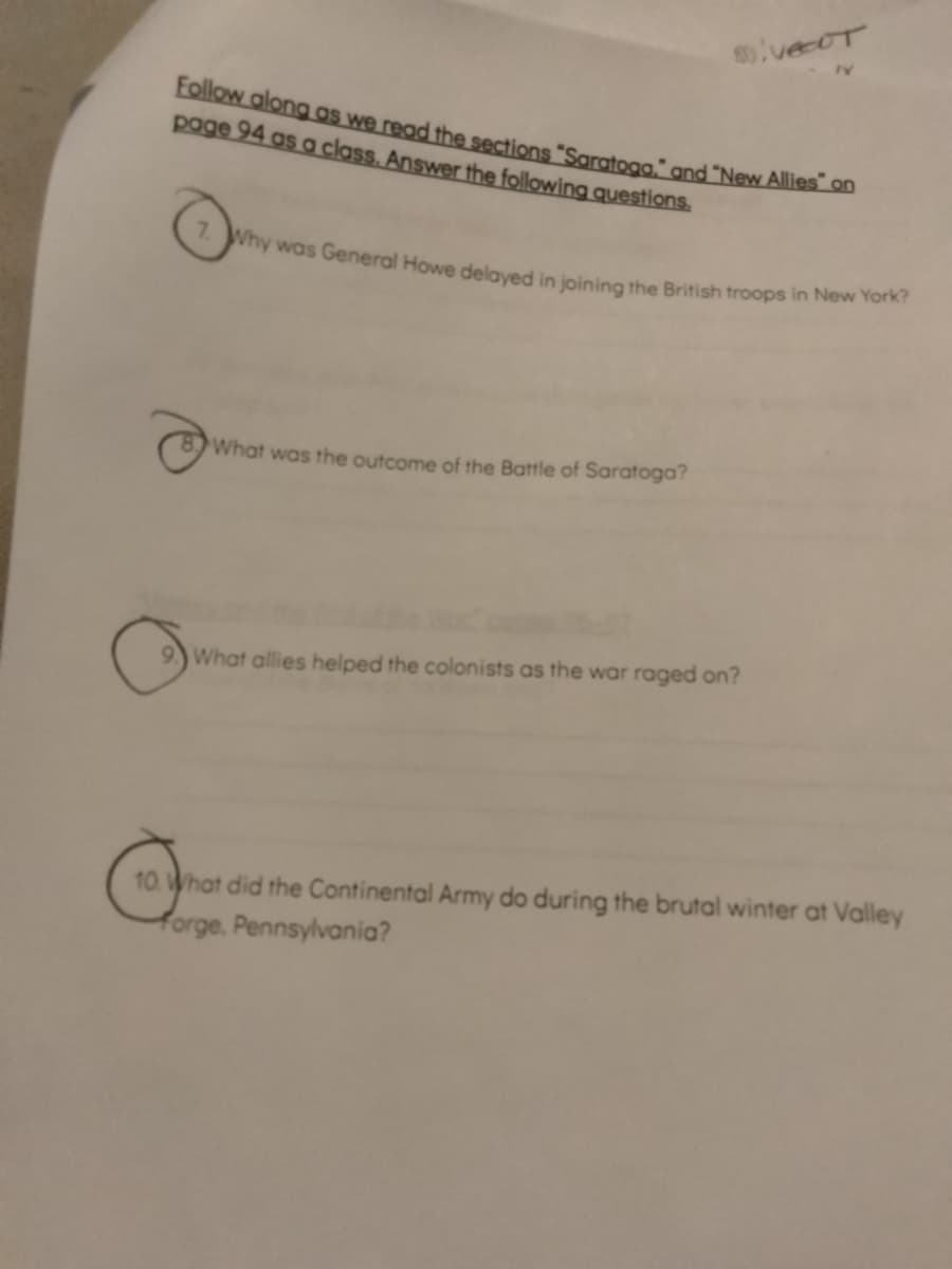 Follow along as we read the sections "Saratoga." and "New Allies" on
page 94 as a class. Answer the following questions.
vecut
7. Why was General Howe delayed in joining the British troops in New York?
What was the outcome of the Battle of Saratoga?
What allies helped the colonists as the war raged on?
10. What did the Continental Army do during the brutal winter at Valley
forge, Pennsylvania?