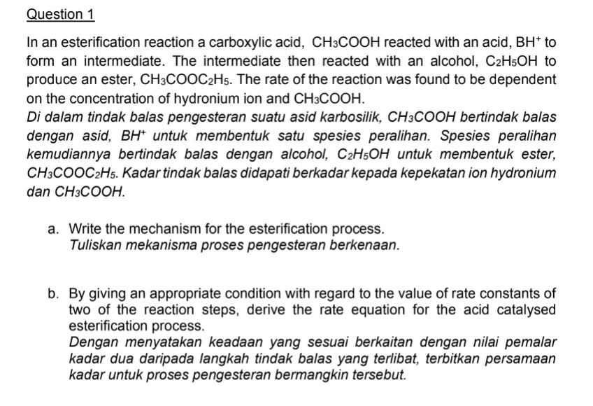 Question 1
In an esterification reaction a carboxylic acid, CH3COOH reacted with an acid, BH* to
form an intermediate. The intermediate then reacted with an alcohol, C2H5OH to
produce an ester, CH3COOC2H5. The rate of the reaction was found to be dependent
on the concentration of hydronium ion and CH3COOH.
Di dalam tindak balas pengesteran suatu asid karbosilik, CH3COOH bertindak balas
dengan asid, BH* untuk membentuk satu spesies peralihan. Spesies peralihan
kemudiannya bertindak balas dengan alcohol, C₂H5OH untuk membentuk ester,
CH3COOC2H5. Kadar tindak balas didapati berkadar kepada kepekatan ion hydronium
dan CH3COOH.
a. Write the mechanism for the esterification process.
Tuliskan mekanisma proses pengesteran berkenaan.
b. By giving an appropriate condition with regard to the value of rate constants of
two of the reaction steps, derive the rate equation for the acid catalysed
esterification process.
Dengan menyatakan keadaan yang sesuai berkaitan dengan nilai pemalar
kadar dua daripada langkah tindak balas yang terlibat, terbitkan persamaan
kadar untuk proses pengesteran bermangkin tersebut.