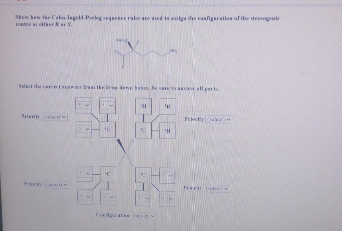 Show how the Cahn-Ingold-Prelog sequence rules are used to assign the configuration of the stereogenic
centre as either R or S.
Select the correct answers from the drop-down boxes. Be sure to answer all parts.
Priority (select)
Priority (select)
V
Y
V
V
?v
'C
MeOC
'C
¹H
'C
SC
Configuration (select)
'H
¹H
Priority (select)
Priority (select)