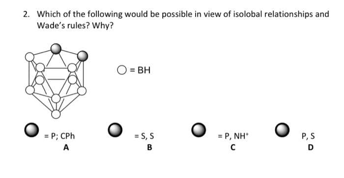 2. Which of the following would be possible in view of isolobal relationships and
Wade's rules? Why?
= P; CPh
A
O = BH
= S, S
B
= P,NH*
C
P, S
D