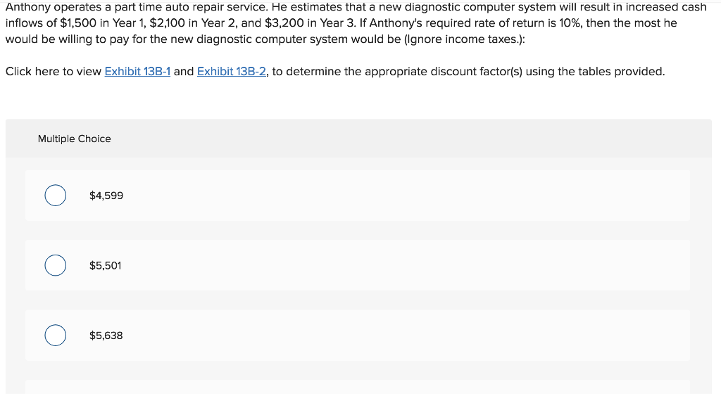 Anthony operates a part time auto repair service. He estimates that a new diagnostic computer system will result in increased cash
inflows of $1,500 in Year 1, $2,100 in Year 2, and $3,200 in Year 3. If Anthony's required rate of return is 10%, then the most he
would be willing to pay for the new diagnostic computer system would be (Ignore income taxes.):
Click here to view Exhibit 13B-1 and Exhibit 13B-2, to determine the appropriate discount factor(s) using the tables provided.
Multiple Choice
$4,599
$5,501
$5,638