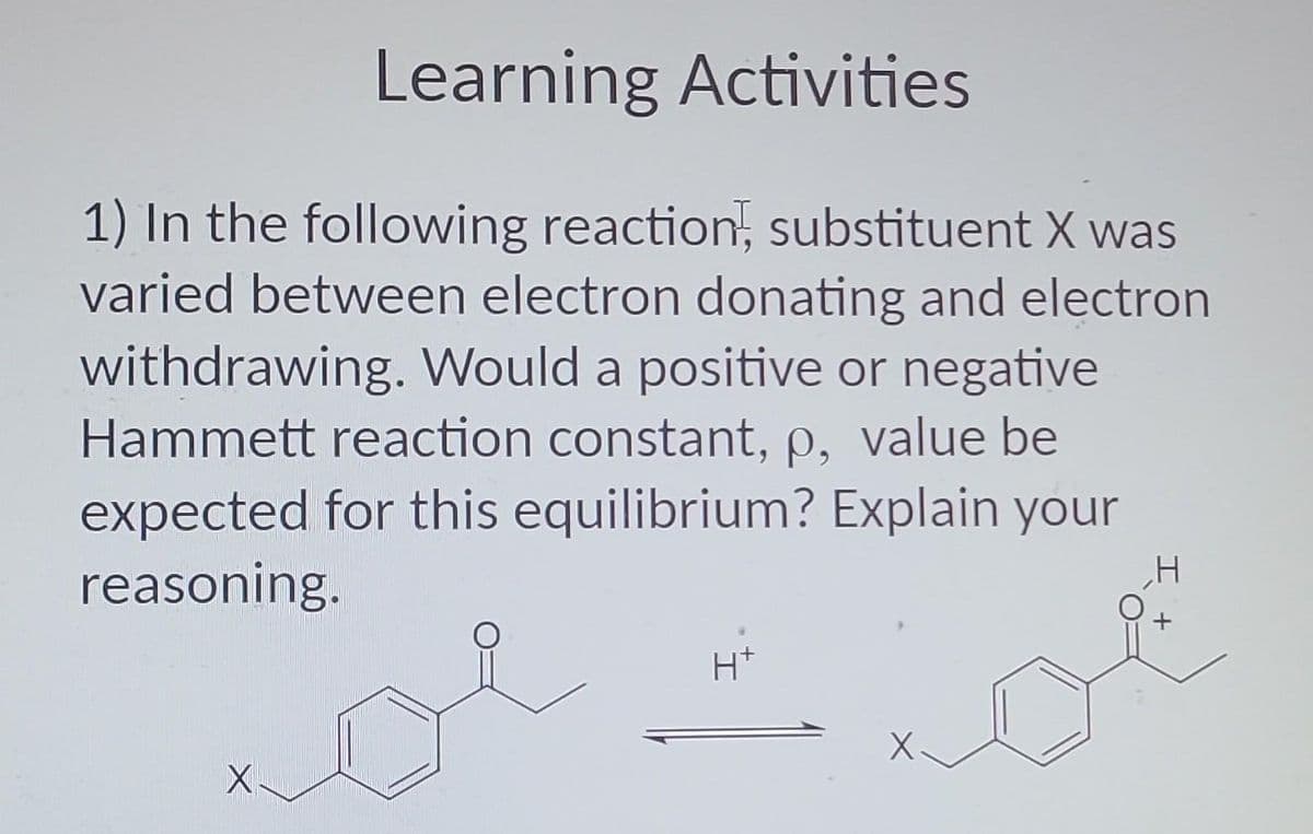 Learning Activities
1) In the following reaction, substituent X was
varied between electron donating and electron
withdrawing. Would a positive or negative
Hammett reaction constant, p, value be
expected for this equilibrium? Explain your
reasoning.
X
H+
H