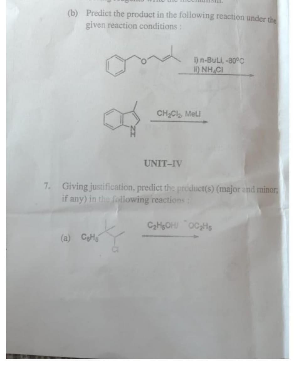 (b) Predict the product in the following reaction under the
given reaction conditions:
ond
(a) Ces
i) n-Buli, -80°C
II) NHẠCH
CH₂Cl₂, MeLi
UNIT-IV
7. Giving justification, predict the product(s) (major and minor;
if any) in the following reactions:
C₂H5OH/ OC₂H5