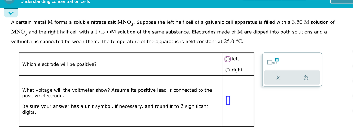 Understanding concentration cells
A certain metal M forms a soluble nitrate salt MNO 3. Suppose the left half cell of a galvanic cell apparatus is filled with a 3.50 M solution of
MNO3 and the right half cell with a 17.5 mM solution of the same substance. Electrodes made of M are dipped into both solutions and a
voltmeter is connected between them. The temperature of the apparatus is held constant at 25.0 °C.
Which electrode will be positive?
What voltage will the voltmeter show? Assume its positive lead is connected to the
positive electrode.
Be sure your answer has a unit symbol, if necessary, and round it to 2 significant
digits.
Oleft
x10
right
☐