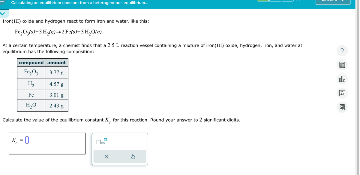 Calculating an equilibrium constant from a heterogeneous equilibrium...
Iron(III) oxide and hydrogen react to form iron and water, like this:
Fe₂O3(s) + 3 H₂(g)→2 Fe(s)+ 3 H₂O(g)
At a certain temperature, a chemist finds that a 2.5 L reaction vessel containing a mixture of iron(III) oxide, hydrogen, iron, and water at
equilibrium has the following composition:
compound
Fe₂O3
H₂
Fe
H₂O
amount
3.77 g
K = []
C
4.57 g
3.01 g
2.43 g
Calculate the value of the equilibrium constant K for this reaction. Round your answer to 2 significant digits.
C
0x
x10
×
Ś
olo
18
Ar
Al.