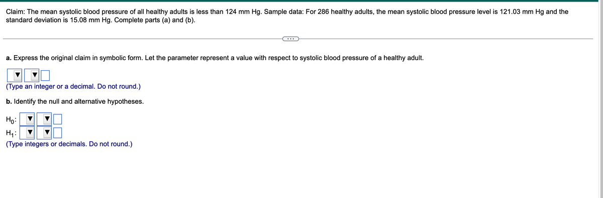 Claim: The mean systolic blood pressure of all healthy adults is less than 124 mm Hg. Sample data: For 286 healthy adults, the mean systolic blood pressure level is 121.03 mm Hg and the
standard deviation is 15.08 mm Hg. Complete parts (a) and (b).
a. Express the original claim in symbolic form. Let the parameter represent a value with respect to systolic blood pressure of a healthy adult.
(Type an integer or a decimal. Do not round.)
b. Identify the null and alternative hypotheses.
Ho:
H₁:
(Type integers or decimals. Do not round.)