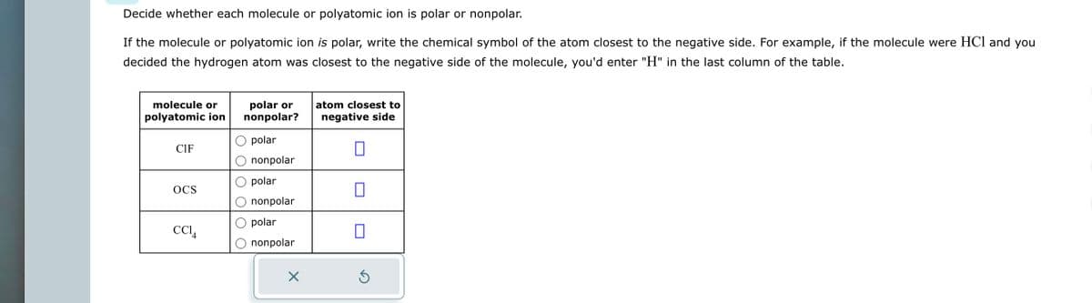 Decide whether each molecule or polyatomic ion is polar or nonpolar.
If the molecule or polyatomic ion is polar, write the chemical symbol of the atom closest to the negative side. For example, if the molecule were HCl and you
decided the hydrogen atom was closest to the negative side of the molecule, you'd enter "H" in the last column of the table.
molecule or
polyatomic ion
CIF
OCS
CC14
polar or
nonpolar?
polar
nonpolar
polar
nonpolar
polar
nonpolar
X
atom closest to
negative side
0
0
Ś