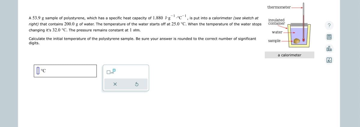 -1
1
•°C¯¹, is put into a calorimeter (see sketch at
A 53.9 g sample of polystyrene, which has a specific heat capacity of 1.880 J.g
right) that contains 200.0 g of water. The temperature of the water starts off at 25.0 °C. When the temperature of the water stops
changing it's 32.0 °C. The pressure remains constant at 1 atm.
Calculate the initial temperature of the polystyrene sample. Be sure your answer is rounded to the correct number of significant
digits.
°℃
x10
X
Ś
thermometer-
insulated
container
water
sample.
a calorimeter
00.
18
Ar