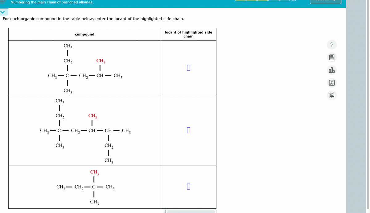 Numbering the main chain of branched alkanes
For each organic compound in the table below, enter the locant of the highlighted side chain.
compound
CH₁₂
CH3
-
CH,
|
C
-
CH₁₂
|
-
CH2-CH- CH3
CH3
-
locant of highlighted side
chain
☐
CH3
|
CH3
CH2
|
CH₁₂
C-CH2-CH
CH3
-
CH
-
CH3
ㅁ
CH₁₂
CH2
CH3
བos ད ་
CH3-CH2-
-
C
CH3
-
CH3
☐
00.
Ar