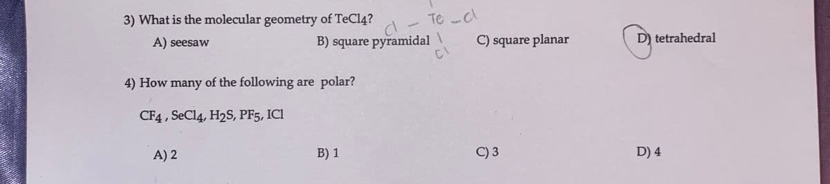 3) What is the molecular geometry of TeCl4?
A) seesaw
4) How many of the following are polar?
CF4, SeCl4, H2S, PF5, ICI
A) 2
B) square pyramidal \\
CI
d - Te-d
B) 1
C) square planar
C) 3
D) tetrahedral
D) 4