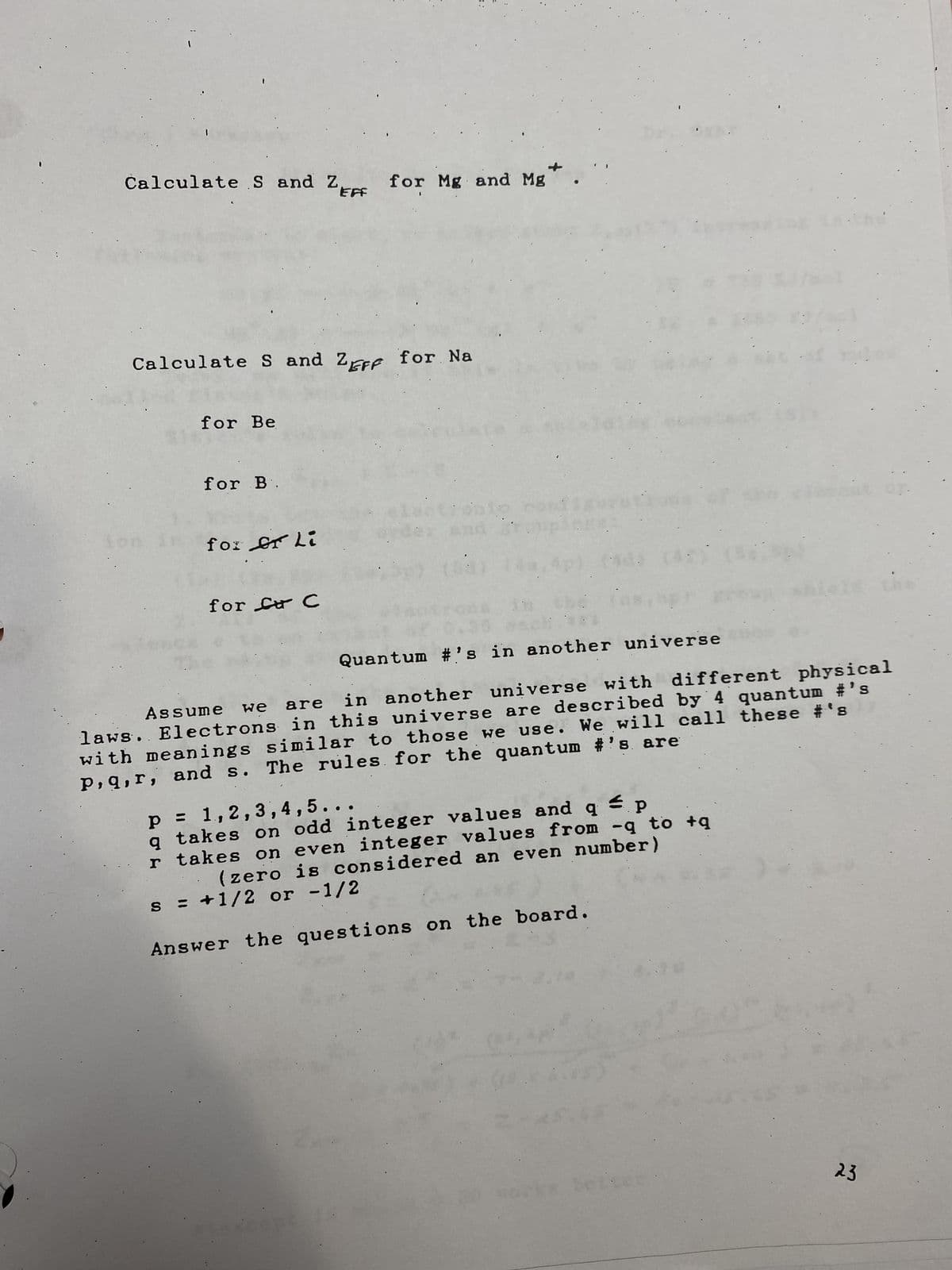 t
Calculate S and 2F for Na
for Be
Calculate S and ZEFF for Mg and Mg
for B.
for er li
:
for Car C
:
:
Quantum #'s in another universe
in another universe with different physical
laws. Electrons in this universe are described by 4 quantum #'s
Assume we are
with meanings similar to those we use. We will call these #'s
The rules for the quantum #'s are
P, q, r, and s.
p = 1,2,3,4,5...
q
takes on odd integer values and q p
r takes on even integer values from -q to +q
(zero is considered an even number)
= +1/2 or -1/2
S
Answer the questions on the board.
23