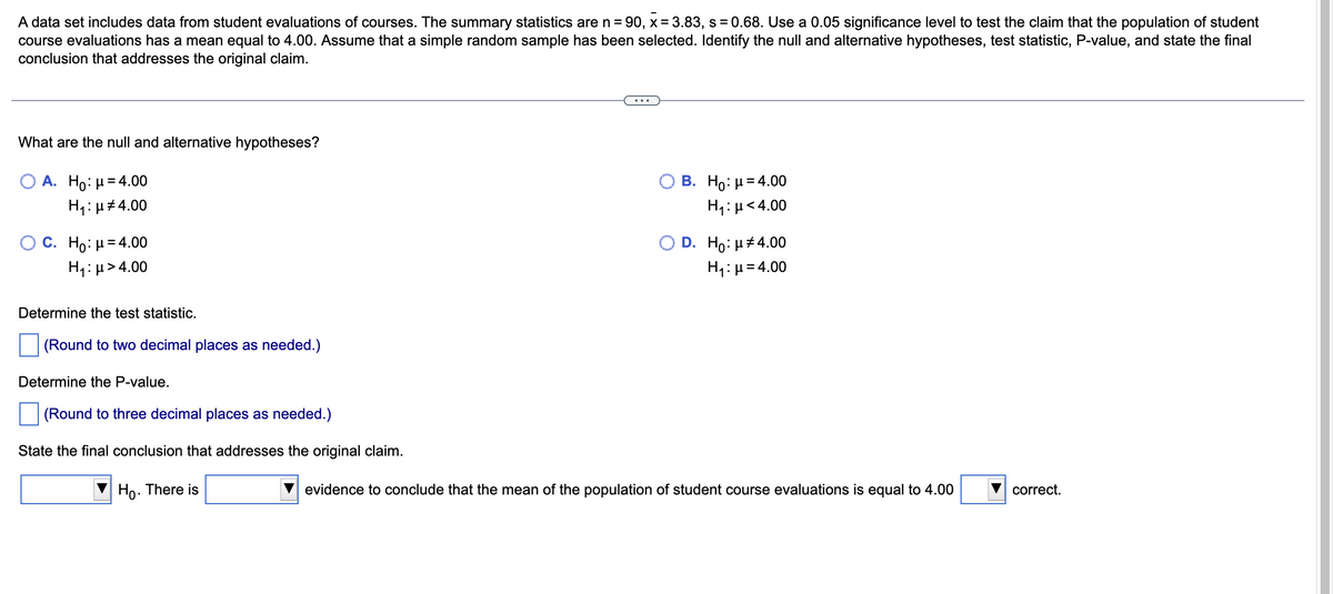 A data set includes data from student evaluations of courses. The summary statistics are n=90, x= 3.83, s = 0.68. Use a 0.05 significance level to test the claim that the population of student
course evaluations has a mean equal to 4.00. Assume that a simple random sample has been selected. Identify the null and alternative hypotheses, test statistic, P-value, and state the final
conclusion that addresses the original claim.
What are the null and alternative hypotheses?
A. Ho: μ = 4.00
H₁:μ#4.00
C. Ho: μ = 4.00
H₁: μ> 4.00
Determine the test statistic.
(Round to two decimal places as needed.)
Determine the P-value.
(Round to three decimal places as needed.)
State the final conclusion that addresses the original claim.
Ho. There is
B. Ho: μ = 4.00
H₁: μ<4.00
O D. Ho: μ#4.00
H₁: μ = 4.00
evidence to conclude that the mean of the population of student course evaluations is equal to 4.00
correct.