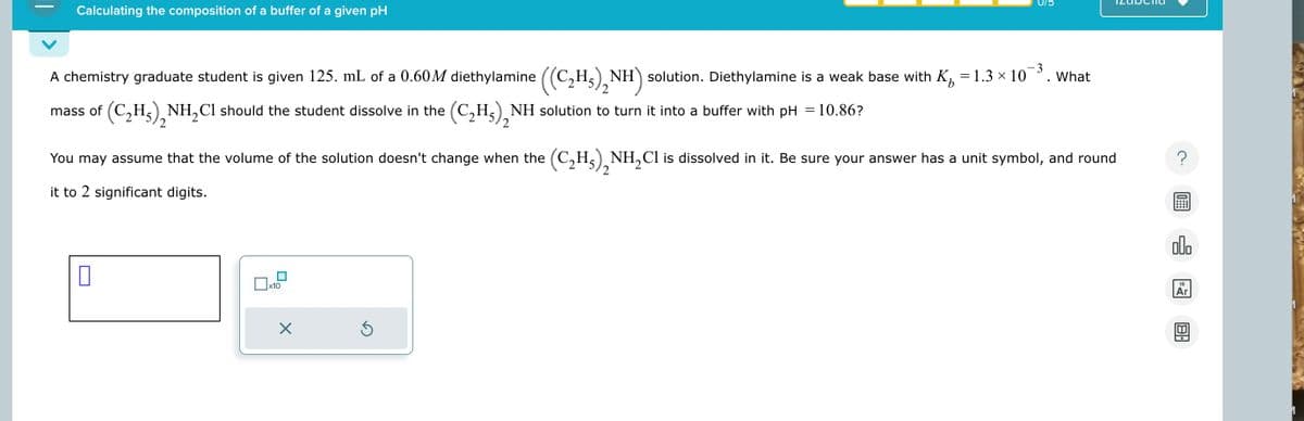 Calculating the composition of a buffer of a given pH
A chemistry graduate student is given 125. mL of a 0.60M diethylamine ((C₂H₂)₂N
H5) NH) solution. Diethylamine is a weak base with K = 1.3 × 10¯³. What
mass of (C₂H)2NH2Cl should the student dissolve in the (C2H5)2NH solution to turn it into a buffer with pH = 10.86?
3.
2
You may assume that the volume of the solution doesn't change when the (C2H5), NH2Cl is dissolved in it. Be sure your answer has a unit symbol, and round
it to 2 significant digits.
☐
x10
☑
?
ملاه
18
回